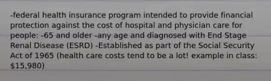 -federal health insurance program intended to provide financial protection against the cost of hospital and physician care for people: -65 and older -any age and diagnosed with End Stage Renal Disease (ESRD) -Established as part of the Social Security Act of 1965 (health care costs tend to be a lot! example in class: 15,980)