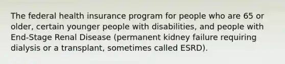 The federal health insurance program for people who are 65 or older, certain younger people with disabilities, and people with End-Stage Renal Disease (permanent kidney failure requiring dialysis or a transplant, sometimes called ESRD).