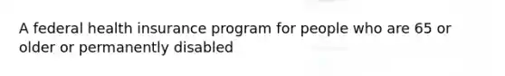 A federal health insurance program for people who are 65 or older or permanently disabled