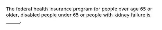 The federal health insurance program for people over age 65 or older, disabled people under 65 or people with kidney failure is ______.