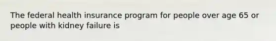 The federal health insurance program for people over age 65 or people with kidney failure is