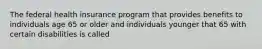 The federal health insurance program that provides benefits to individuals age 65 or older and individuals younger that 65 with certain disabilities is called