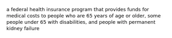 a federal health insurance program that provides funds for medical costs to people who are 65 years of age or older, some people under 65 with disabilities, and people with permanent kidney failure