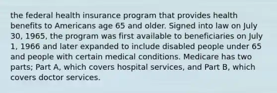 the federal health insurance program that provides health benefits to Americans age 65 and older. Signed into law on July 30, 1965, the program was first available to beneficiaries on July 1, 1966 and later expanded to include disabled people under 65 and people with certain medical conditions. Medicare has two parts; Part A, which covers hospital services, and Part B, which covers doctor services.