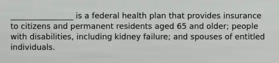 ________________ is a federal health plan that provides insurance to citizens and permanent residents aged 65 and older; people with disabilities, including kidney failure; and spouses of entitled individuals.