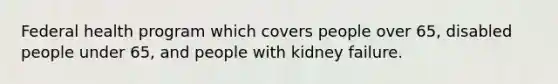 Federal health program which covers people over 65, disabled people under 65, and people with kidney failure.