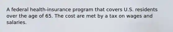 A federal health-insurance program that covers U.S. residents over the age of 65. The cost are met by a tax on wages and salaries.