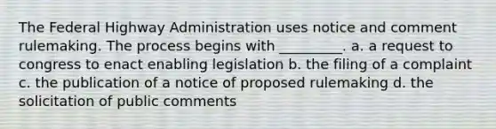 The Federal Highway Administration uses notice and comment rulemaking. The process begins with _________. a. a request to congress to enact enabling legislation b. the filing of a complaint c. the publication of a notice of proposed rulemaking d. the solicitation of public comments