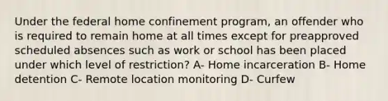 Under the federal home confinement program, an offender who is required to remain home at all times except for preapproved scheduled absences such as work or school has been placed under which level of restriction? A- Home incarceration B- Home detention C- Remote location monitoring D- Curfew