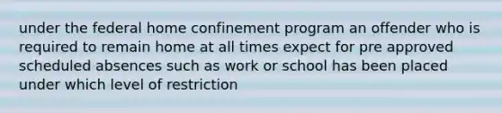 under the federal home confinement program an offender who is required to remain home at all times expect for pre approved scheduled absences such as work or school has been placed under which level of restriction