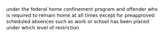 under the federal home confinement program and offender who is required to remain home at all times except for preapproved scheduled absences such as work or school has been placed under which level of restriction