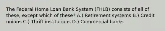 The Federal Home Loan Bank System (FHLB) consists of all of these, except which of these? A.) Retirement systems B.) Credit unions C.) Thrift institutions D.) Commercial banks