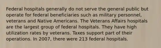 Federal hospitals generally do not serve the general public but operate for federal beneficiaries such as military personnel, veterans and Native Americans. The Veterans Affairs hospitals are the largest group of federal hospitals. They have high utilization rates by veterans. Taxes support part of their operations. In 2007, there were 213 federal hospitals.