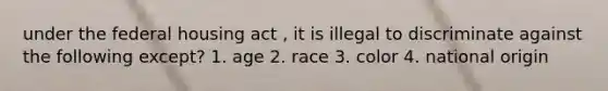 under the federal housing act , it is illegal to discriminate against the following except? 1. age 2. race 3. color 4. national origin