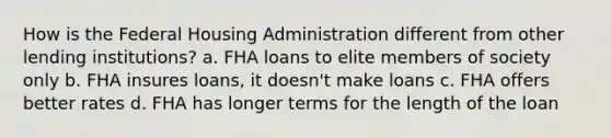 How is the Federal Housing Administration different from other lending institutions? a. FHA loans to elite members of society only b. FHA insures loans, it doesn't make loans c. FHA offers better rates d. FHA has longer terms for the length of the loan