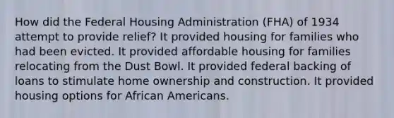 How did the Federal Housing Administration (FHA) of 1934 attempt to provide relief? It provided housing for families who had been evicted. It provided affordable housing for families relocating from the Dust Bowl. It provided federal backing of loans to stimulate home ownership and construction. It provided housing options for African Americans.