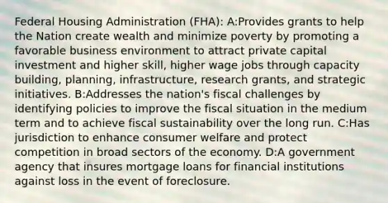 Federal Housing Administration (FHA): A:Provides grants to help the Nation create wealth and minimize poverty by promoting a favorable business environment to attract private capital investment and higher skill, higher wage jobs through capacity building, planning, infrastructure, research grants, and strategic initiatives. B:Addresses the nation's fiscal challenges by identifying policies to improve the fiscal situation in the medium term and to achieve fiscal sustainability over the long run. C:Has jurisdiction to enhance consumer welfare and protect competition in broad sectors of the economy. D:A government agency that insures mortgage loans for financial institutions against loss in the event of foreclosure.