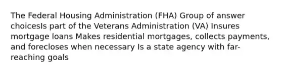 The Federal Housing Administration (FHA) Group of answer choicesIs part of the Veterans Administration (VA) Insures mortgage loans Makes residential mortgages, collects payments, and forecloses when necessary Is a state agency with far-reaching goals