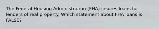 The Federal Housing Administration (FHA) insures loans for lenders of real property. Which statement about FHA loans is FALSE?