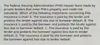 The Federal Housing Administration (FHA) insures loans made by private lenders that meet FHA's property and credit-risk standards. Which of the following statements concerning FHA insurance is true? A. The insurance is paid by the lender and protects the lender against loss due to borrower default. B. The insurance is paid by the borrower and protects the lender against loss due to borrower default. C. The insurance is paid by the lender and protects the borrower against loss due to lender default. D. The insurance is paid by the borrower and protects the borrower against loss due to lender default.