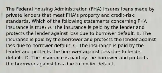 The Federal Housing Administration (FHA) insures loans made by private lenders that meet FHA's property and credit-risk standards. Which of the following statements concerning FHA insurance is true? A. The insurance is paid by the lender and protects the lender against loss due to borrower default. B. The insurance is paid by the borrower and protects the lender against loss due to borrower default. C. The insurance is paid by the lender and protects the borrower against loss due to lender default. D. The insurance is paid by the borrower and protects the borrower against loss due to lender default.