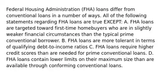 Federal Housing Administration (FHA) loans differ from conventional loans in a number of ways. All of the following statements regarding FHA loans are true EXCEPT: A. FHA loans are targeted toward first-time homebuyers who are in slightly weaker financial circumstances than the typical prime conventional borrower. B. FHA loans are more tolerant in terms of qualifying debt-to-income ratios C. FHA loans require higher credit scores than are needed for prime conventional loans. D. FHA loans contain lower limits on their maximum size than are available through conforming conventional loans.