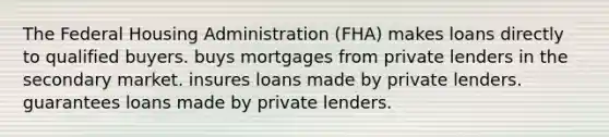 The Federal Housing Administration (FHA) makes loans directly to qualified buyers. buys mortgages from private lenders in the secondary market. insures loans made by private lenders. guarantees loans made by private lenders.