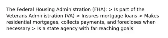 The Federal Housing Administration (FHA): > Is part of the Veterans Administration (VA) > Insures mortgage loans > Makes residential mortgages, collects payments, and forecloses when necessary > Is a state agency with far-reaching goals