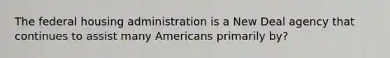 The federal housing administration is a New Deal agency that continues to assist many Americans primarily by?