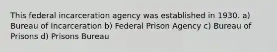 This federal incarceration agency was established in 1930. a) Bureau of Incarceration b) Federal Prison Agency c) Bureau of Prisons d) Prisons Bureau