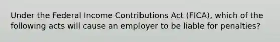 Under the Federal Income Contributions Act (FICA), which of the following acts will cause an employer to be liable for penalties?