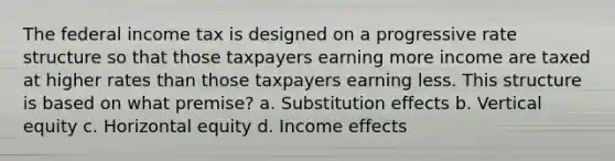 The federal income tax is designed on a progressive rate structure so that those taxpayers earning more income are taxed at higher rates than those taxpayers earning less. This structure is based on what premise? a. Substitution effects b. Vertical equity c. Horizontal equity d. Income effects