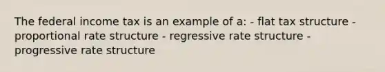 The federal income tax is an example of a: - flat tax structure - proportional rate structure - regressive rate structure - progressive rate structure