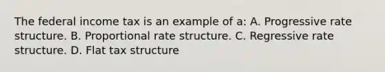 The federal income tax is an example of a: A. Progressive rate structure. B. Proportional rate structure. C. Regressive rate structure. D. Flat tax structure