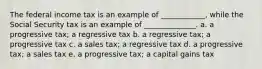 The federal income tax is an example of ____________, while the Social Security tax is an example of ______________. a. a progressive tax; a regressive tax b. a regressive tax; a progressive tax c. a sales tax; a regressive tax d. a progressive tax; a sales tax e. a progressive tax; a capital gains tax