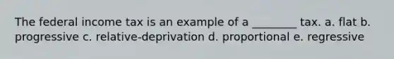 The federal income tax is an example of a ________ tax. a. flat b. progressive c. relative-deprivation d. proportional e. regressive