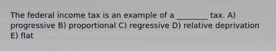 The federal income tax is an example of a ________ tax. A) progressive B) proportional C) regressive D) relative deprivation E) flat