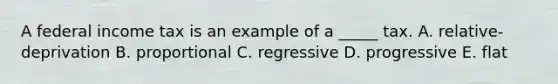 A federal income tax is an example of a _____ tax. A. relative-deprivation B. proportional C. regressive D. progressive E. flat