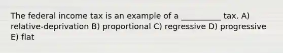 The federal income tax is an example of a __________ tax. A) relative-deprivation B) proportional C) regressive D) progressive E) flat