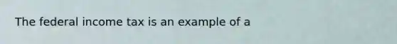 The federal income tax is an example of a