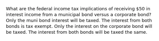 What are the federal income tax implications of receiving 50 in interest income from a municipal bond versus a corporate bond? Only the muni bond interest will be taxed. The interest from both bonds is tax exempt. Only the interest on the corporate bond will be taxed. The interest from both bonds will be taxed the same.