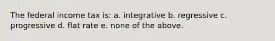 The federal income tax is: a. integrative b. regressive c. progressive d. flat rate e. none of the above.