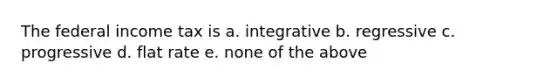 The federal income tax is a. integrative b. regressive c. progressive d. flat rate e. none of the above