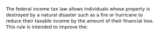 The federal income tax law allows individuals whose property is destroyed by a natural disaster such as a fire or hurricane to reduce their taxable income by the amount of their financial loss. This rule is intended to improve the: