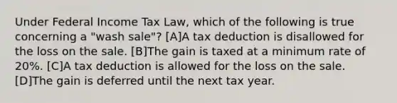 Under Federal Income Tax Law, which of the following is true concerning a "wash sale"? [A]A tax deduction is disallowed for the loss on the sale. [B]The gain is taxed at a minimum rate of 20%. [C]A tax deduction is allowed for the loss on the sale. [D]The gain is deferred until the next tax year.