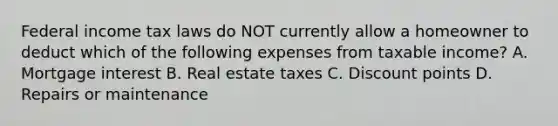 Federal income tax laws do NOT currently allow a homeowner to deduct which of the following expenses from taxable income? A. Mortgage interest B. Real estate taxes C. Discount points D. Repairs or maintenance