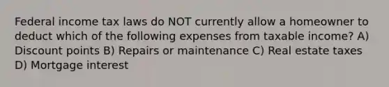 Federal income tax laws do NOT currently allow a homeowner to deduct which of the following expenses from taxable income? A) Discount points B) Repairs or maintenance C) Real estate taxes D) Mortgage interest