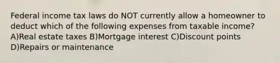 Federal income tax laws do NOT currently allow a homeowner to deduct which of the following expenses from taxable income? A)Real estate taxes B)Mortgage interest C)Discount points D)Repairs or maintenance