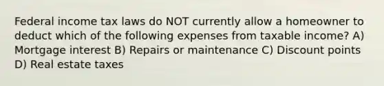 Federal income tax laws do NOT currently allow a homeowner to deduct which of the following expenses from taxable income? A) Mortgage interest B) Repairs or maintenance C) Discount points D) Real estate taxes