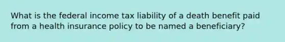 What is the federal income tax liability of a death benefit paid from a health insurance policy to be named a beneficiary?